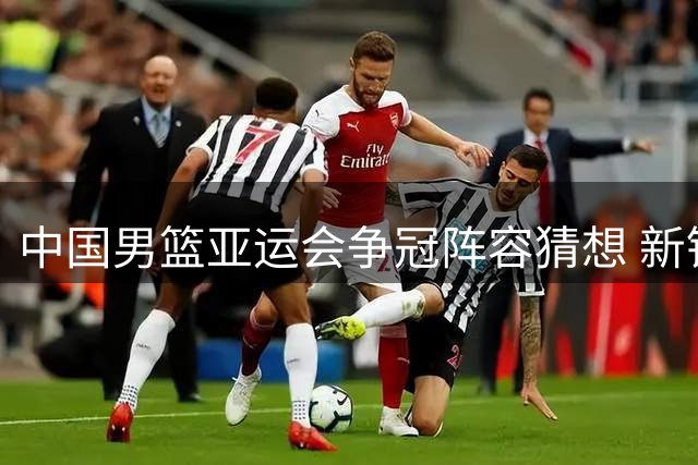 中国男篮亚运会争冠阵容猜想 新锐中锋搭档海外虎将引期待