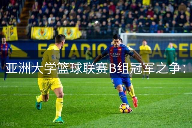 亚洲大学篮球联赛B组冠军之争：南洋劲旅对决韩式锋芒今日开战