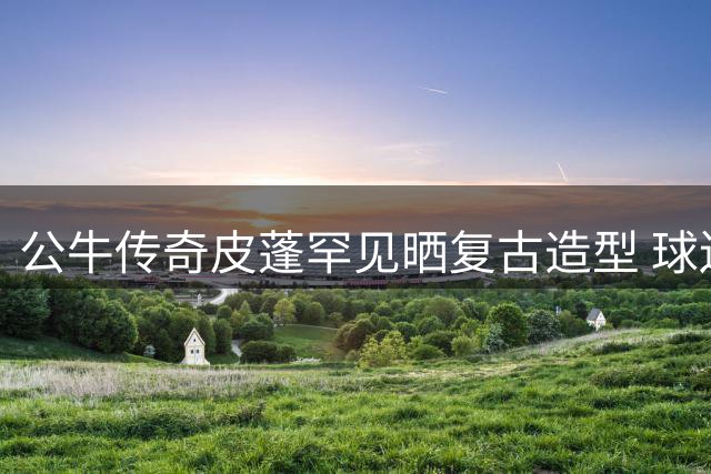 公牛传奇皮蓬罕见晒复古造型 球迷惊叹2米03超模身材