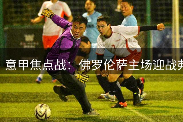 意甲焦点战：佛罗伦萨主场迎战弗罗西诺内