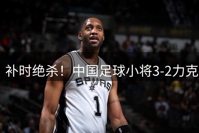 补时绝杀！中国足球小将3-2力克英超劲旅青训队