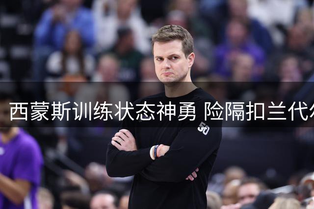 西蒙斯训练状态神勇 险隔扣兰代尔获力赞