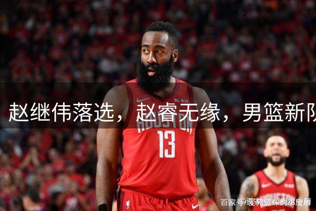 赵继伟落选，赵睿无缘，男篮新队长即将敲定，3选1，胡明轩成热门