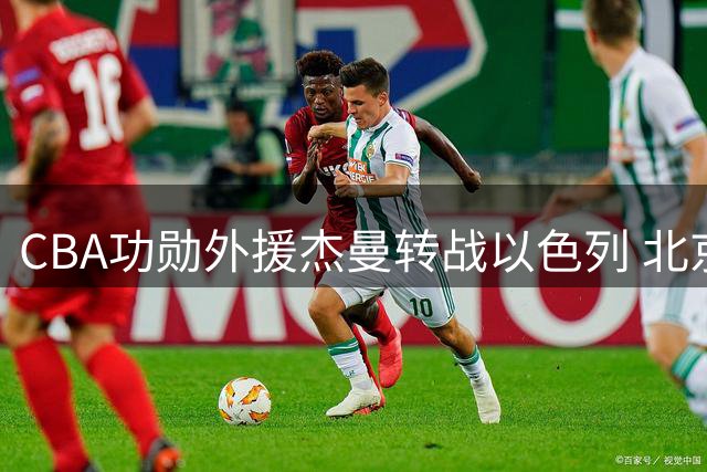 CBA功勋外援杰曼转战以色列 北京男篮瞄准布朗韦瑟斯庞补强阵容