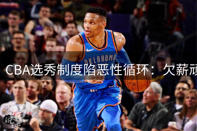 CBA选秀制度陷恶性循环：欠薪顽疾与霸王条款吓退潜力新星